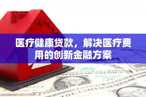 崇明医疗健康贷款，解决医疗费用的创新金融方案