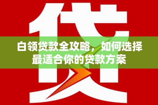 姚安白领贷款全攻略，如何选择最适合你的贷款方案